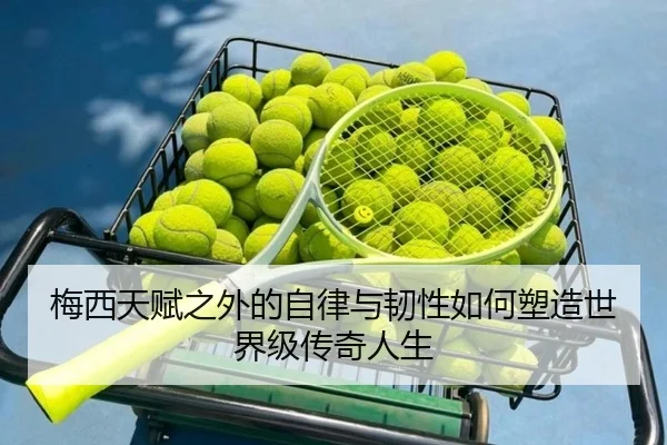 梅西天赋之外的自律与韧性如何塑造世界级传奇人生 - hth.com